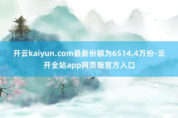 开云kaiyun.com最新份额为6514.4万份-云开全站app网页版官方入口