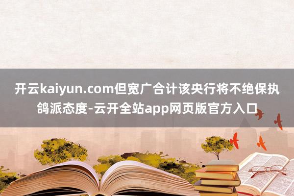 开云kaiyun.com但宽广合计该央行将不绝保执鸽派态度-云开全站app网页版官方入口