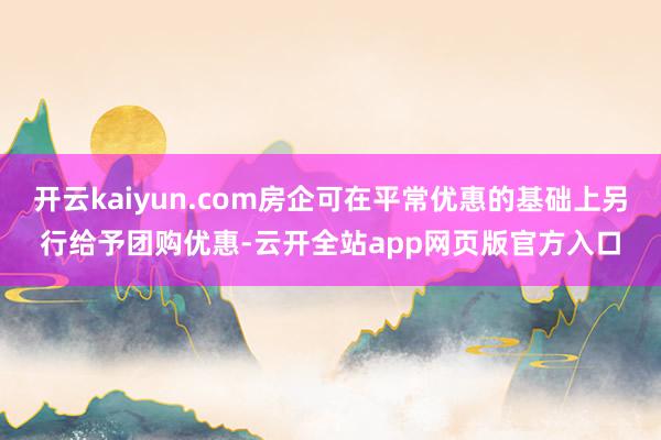 开云kaiyun.com房企可在平常优惠的基础上另行给予团购优惠-云开全站app网页版官方入口