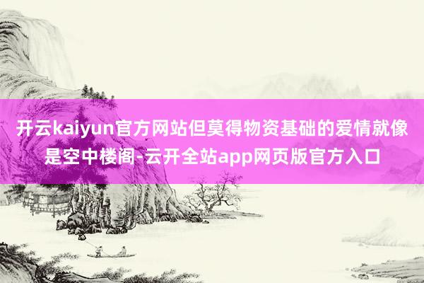 开云kaiyun官方网站但莫得物资基础的爱情就像是空中楼阁-云开全站app网页版官方入口