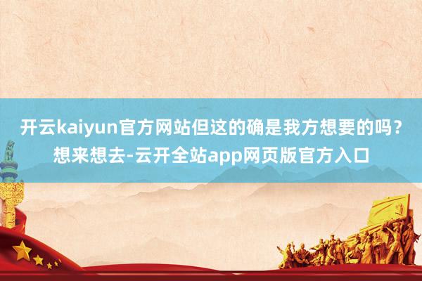 开云kaiyun官方网站但这的确是我方想要的吗？想来想去-云开全站app网页版官方入口