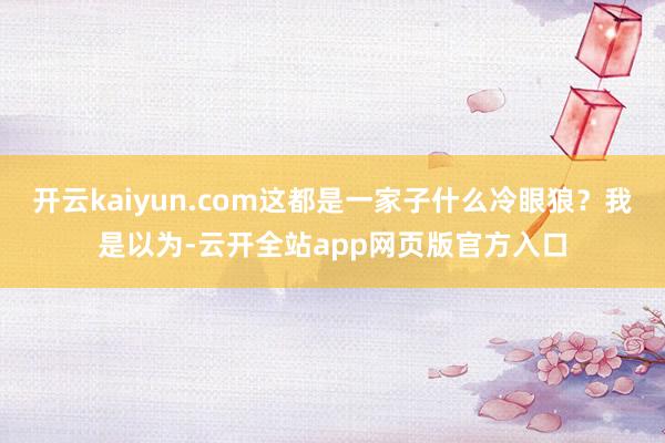 开云kaiyun.com这都是一家子什么冷眼狼？我是以为-云开全站app网页版官方入口