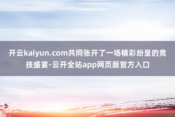 开云kaiyun.com共同张开了一场精彩纷呈的竞技盛宴-云开全站app网页版官方入口