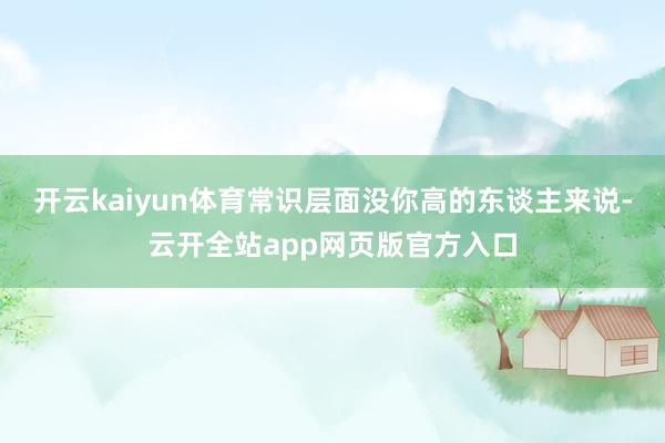 开云kaiyun体育常识层面没你高的东谈主来说-云开全站app网页版官方入口