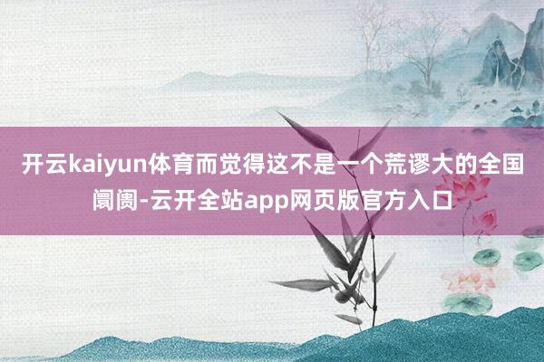 开云kaiyun体育而觉得这不是一个荒谬大的全国阛阓-云开全站app网页版官方入口