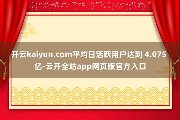 开云kaiyun.com平均日活跃用户达到 4.075 亿-云开全站app网页版官方入口