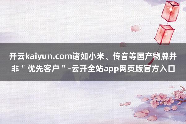 开云kaiyun.com诸如小米、传音等国产物牌并非＂优先客户＂-云开全站app网页版官方入口