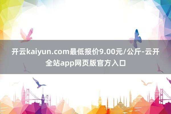 开云kaiyun.com最低报价9.00元/公斤-云开全站app网页版官方入口