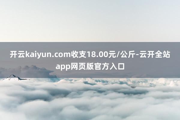 开云kaiyun.com收支18.00元/公斤-云开全站app网页版官方入口