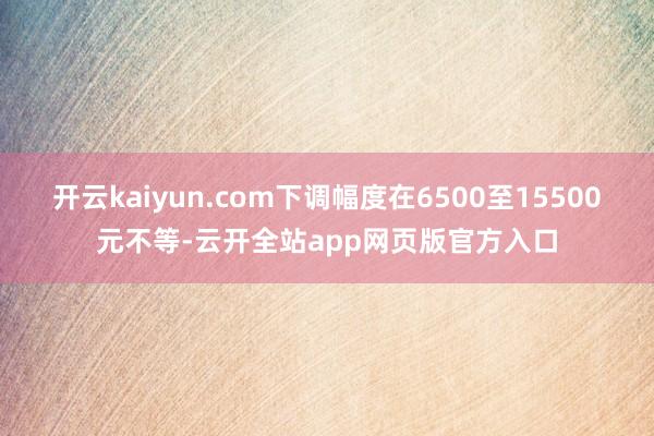 开云kaiyun.com下调幅度在6500至15500元不等-云开全站app网页版官方入口