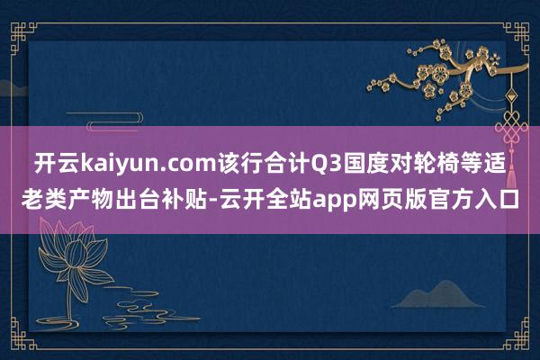 开云kaiyun.com该行合计Q3国度对轮椅等适老类产物出台补贴-云开全站app网页版官方入口