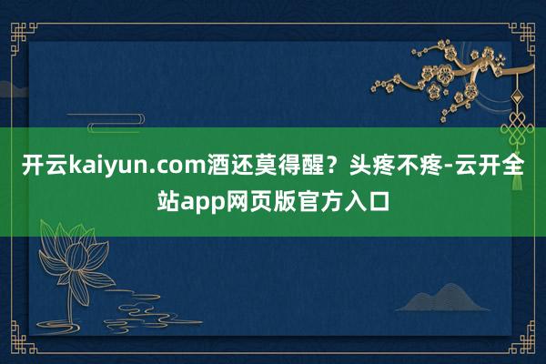 开云kaiyun.com酒还莫得醒？头疼不疼-云开全站app网页版官方入口