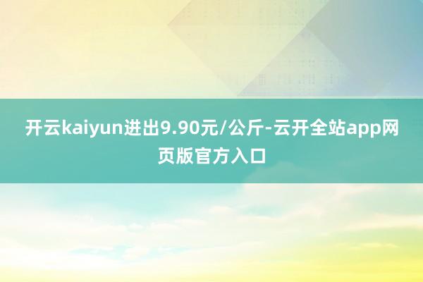 开云kaiyun进出9.90元/公斤-云开全站app网页版官方入口