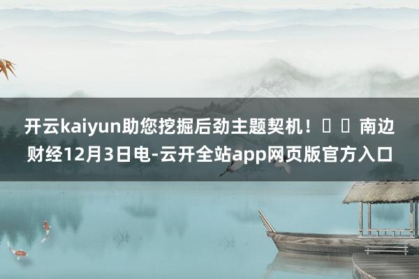 开云kaiyun助您挖掘后劲主题契机！		　　南边财经12月3日电-云开全站app网页版官方入口