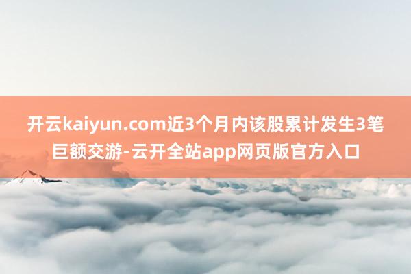 开云kaiyun.com近3个月内该股累计发生3笔巨额交游-云开全站app网页版官方入口