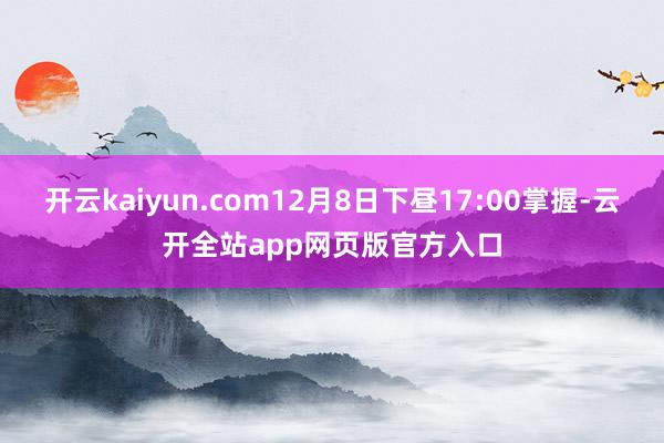 开云kaiyun.com12月8日下昼17:00掌握-云开全站app网页版官方入口