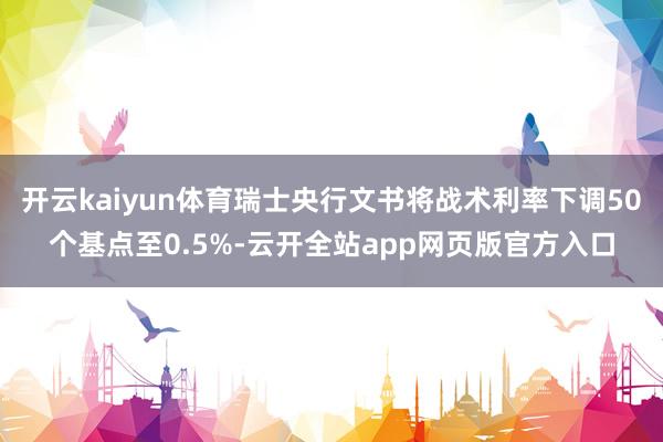 开云kaiyun体育瑞士央行文书将战术利率下调50个基点至0.5%-云开全站app网页版官方入口