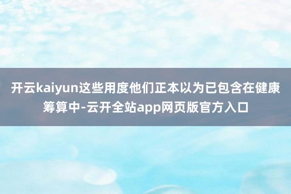 开云kaiyun这些用度他们正本以为已包含在健康筹算中-云开全站app网页版官方入口