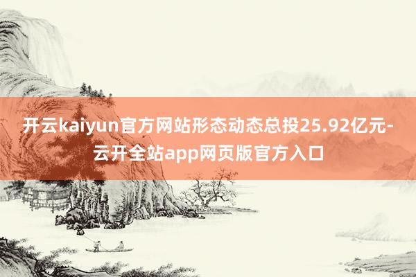 开云kaiyun官方网站形态动态总投25.92亿元-云开全站app网页版官方入口