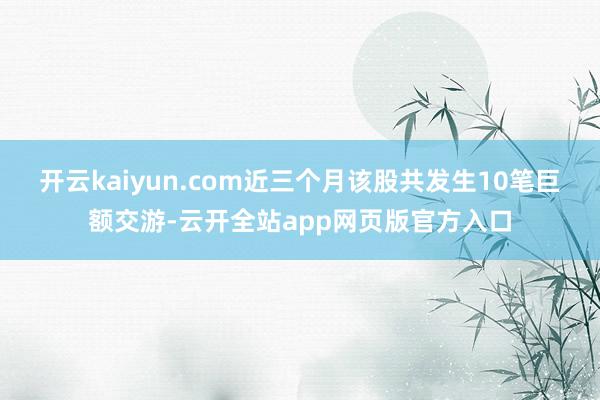 开云kaiyun.com近三个月该股共发生10笔巨额交游-云开全站app网页版官方入口