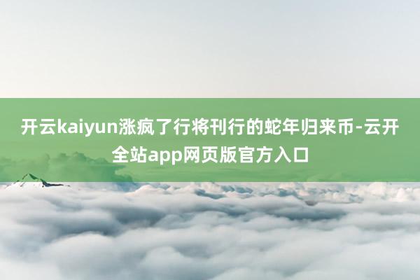 开云kaiyun涨疯了行将刊行的蛇年归来币-云开全站app网页版官方入口