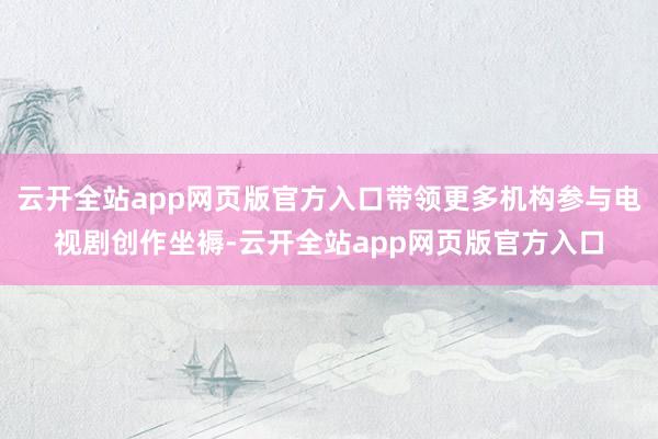 云开全站app网页版官方入口带领更多机构参与电视剧创作坐褥-云开全站app网页版官方入口