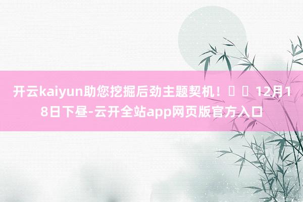 开云kaiyun助您挖掘后劲主题契机！		12月18日下昼-云开全站app网页版官方入口