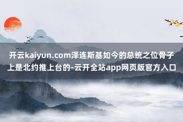 开云kaiyun.com泽连斯基如今的总统之位骨子上是北约推上台的-云开全站app网页版官方入口