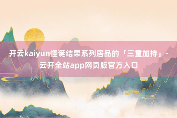 开云kaiyun怪诞结果系列居品的「三重加持」-云开全站app网页版官方入口