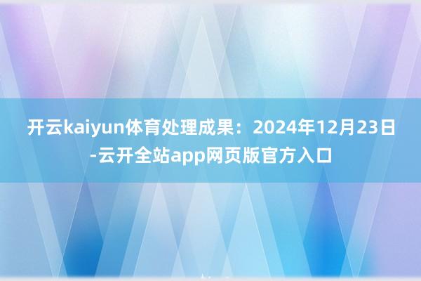 开云kaiyun体育处理成果：2024年12月23日-云开全站app网页版官方入口