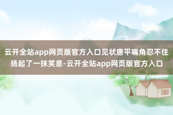 云开全站app网页版官方入口见状唐平嘴角忍不住扬起了一抹笑意-云开全站app网页版官方入口