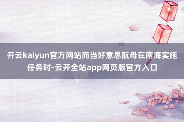 开云kaiyun官方网站而当好意思航母在南海实施任务时-云开全站app网页版官方入口