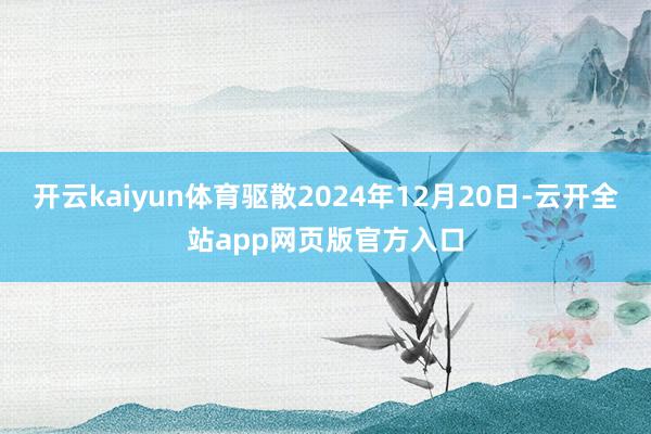 开云kaiyun体育驱散2024年12月20日-云开全站app网页版官方入口