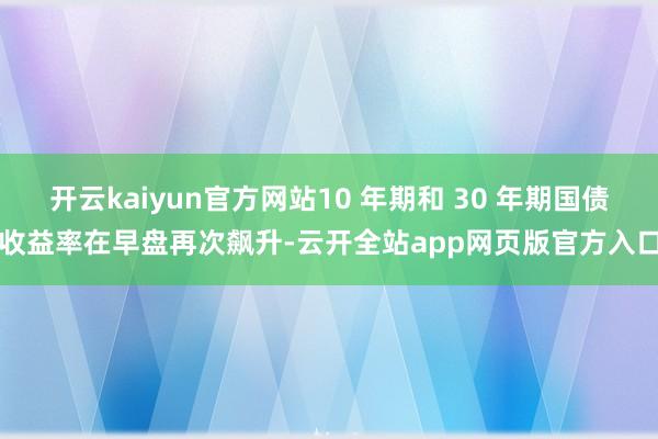 开云kaiyun官方网站10 年期和 30 年期国债收益率在早盘再次飙升-云开全站app网页版官方入口