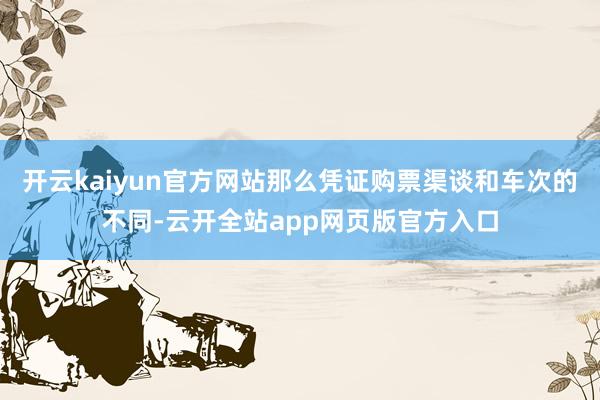 开云kaiyun官方网站那么凭证购票渠谈和车次的不同-云开全站app网页版官方入口