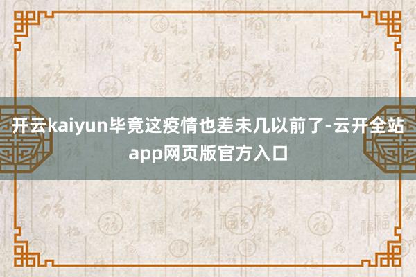 开云kaiyun毕竟这疫情也差未几以前了-云开全站app网页版官方入口