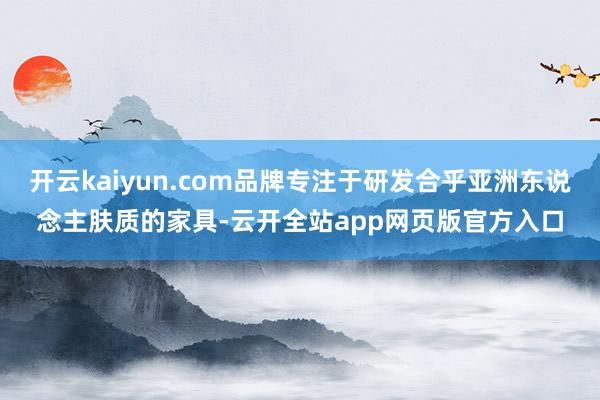 开云kaiyun.com品牌专注于研发合乎亚洲东说念主肤质的家具-云开全站app网页版官方入口