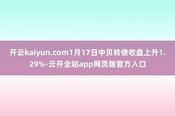 开云kaiyun.com1月17日中贝转债收盘上升1.29%-云开全站app网页版官方入口