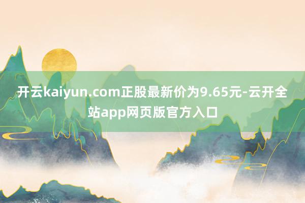 开云kaiyun.com正股最新价为9.65元-云开全站app网页版官方入口