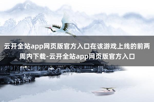 云开全站app网页版官方入口在该游戏上线的前两周内下载-云开全站app网页版官方入口