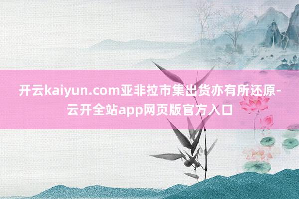 开云kaiyun.com亚非拉市集出货亦有所还原-云开全站app网页版官方入口