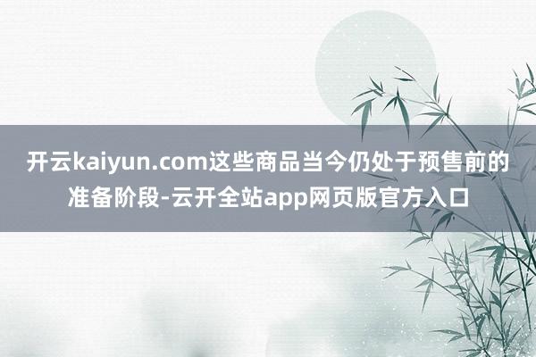 开云kaiyun.com这些商品当今仍处于预售前的准备阶段-云开全站app网页版官方入口