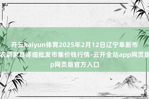 开云kaiyun体育2025年2月12日辽宁阜新市瑞轩蔬菜农副家具详细批发市集价钱行情-云开全站app网页版官方入口