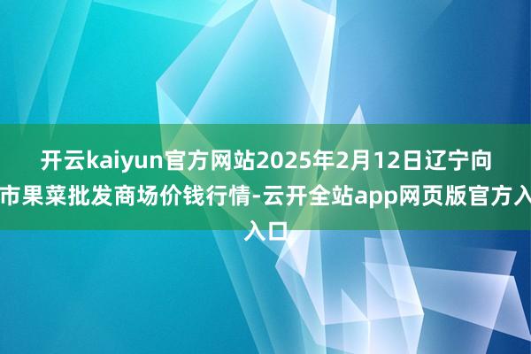 开云kaiyun官方网站2025年2月12日辽宁向阳市果菜批发商场价钱行情-云开全站app网页版官方入口