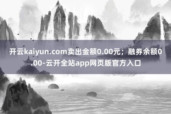 开云kaiyun.com卖出金额0.00元；融券余额0.00-云开全站app网页版官方入口