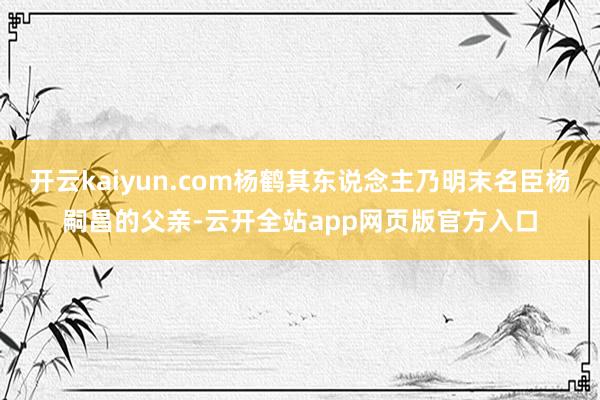 开云kaiyun.com杨鹤其东说念主乃明末名臣杨嗣昌的父亲-云开全站app网页版官方入口