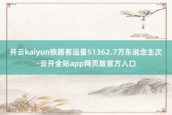 开云kaiyun铁路客运量51362.7万东说念主次-云开全站app网页版官方入口