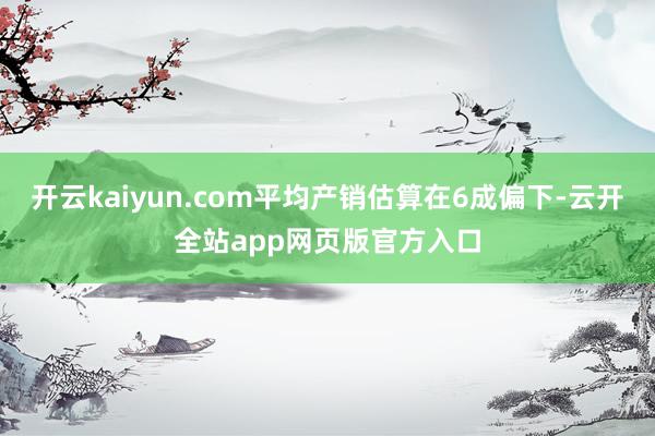 开云kaiyun.com平均产销估算在6成偏下-云开全站app网页版官方入口