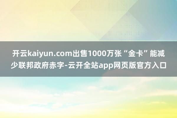 开云kaiyun.com出售1000万张“金卡”能减少联邦政府赤字-云开全站app网页版官方入口